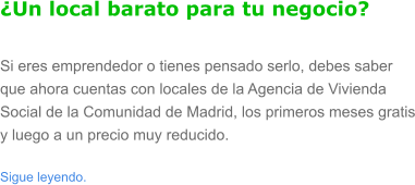 �Un local barato para tu negocio? Si eres emprendedor o tienes pensado serlo, debes saber que ahora cuentas con locales de la Agencia de Vivienda Social de la Comunidad de Madrid, los primeros meses gratis y luego a un precio muy reducido.  Sigue leyendo.