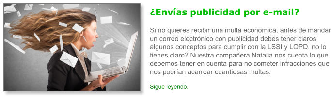 �Env�as publicidad por e-mail?Si no quieres recibir una multa econ�mica, antes de mandar un correo electr�nico con publicidad debes tener claros algunos conceptos para cumplir con la LSSI y LOPD, no lo tienes claro? Nuestra compa�era Natalia nos cuenta lo que debemos tener en cuenta para no cometer infracciones que nos podr�an acarrear cuantiosas multas. Sigue leyendo.