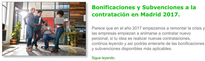 Bonificaciones y Subvenciones a la contrataci�n en Madrid 2017.Parece que en el a�o 2017 empezamos a remontar la crisis y las empresas empiezan a animarse a contratar nuevo personal, si tu idea es realizar nuevas contrataciones, contin�a leyendo y as� podr�s enterarte de las bonificaciones y subvenciones disponibles m�s aplicables. Sigue leyendo.