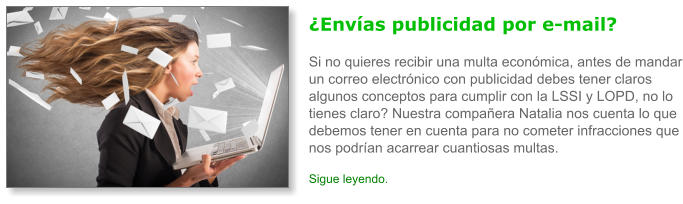�Env�as publicidad por e-mail?Si no quieres recibir una multa econ�mica, antes de mandar un correo electr�nico con publicidad debes tener claros algunos conceptos para cumplir con la LSSI y LOPD, no lo tienes claro? Nuestra compa�era Natalia nos cuenta lo que debemos tener en cuenta para no cometer infracciones que nos podr�an acarrear cuantiosas multas. Sigue leyendo.