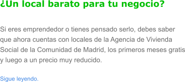 �Un local barato para tu negocio? Si eres emprendedor o tienes pensado serlo, debes saber que ahora cuentas con locales de la Agencia de Vivienda Social de la Comunidad de Madrid, los primeros meses gratis y luego a un precio muy reducido.  Sigue leyendo.