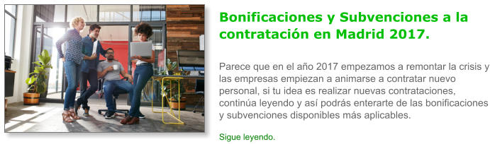 Bonificaciones y Subvenciones a la contrataci�n en Madrid 2017.Parece que en el a�o 2017 empezamos a remontar la crisis y las empresas empiezan a animarse a contratar nuevo personal, si tu idea es realizar nuevas contrataciones, contin�a leyendo y as� podr�s enterarte de las bonificaciones y subvenciones disponibles m�s aplicables. Sigue leyendo.
