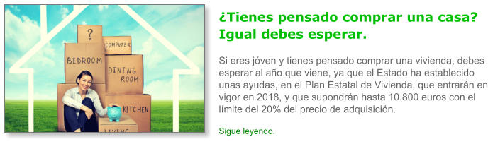 �Tienes pensado comprar una casa? Igual debes esperar.Si eres j�ven y tienes pensado comprar una vivienda, debes esperar al a�o que viene, ya que el Estado ha establecido unas ayudas, en el Plan Estatal de Vivienda, que entrar�n en vigor en 2018, y que supondr�n hasta 10.800 euros con el l�mite del 20% del precio de adquisici�n. Sigue leyendo.