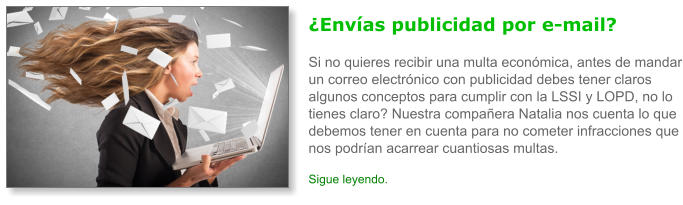 �Env�as publicidad por e-mail?Si no quieres recibir una multa econ�mica, antes de mandar un correo electr�nico con publicidad debes tener claros algunos conceptos para cumplir con la LSSI y LOPD, no lo tienes claro? Nuestra compa�era Natalia nos cuenta lo que debemos tener en cuenta para no cometer infracciones que nos podr�an acarrear cuantiosas multas. Sigue leyendo.