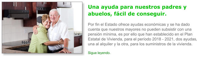 Una ayuda para nuestros padres y abuelos, f�cil de conseguir.Por fin el Estado ofrece ayudas econ�micas y se ha dado cuenta que nuestros mayores no pueden subsistir con una pensi�n m�nima, es por ello que han establecido en el Plan Estatal de Vivienda, para el per�odo 2018 - 2021, dos ayudas, una al alquiler y la otra, para los suministros de la vivienda. Sigue leyendo.