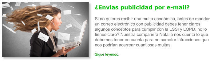 �Env�as publicidad por e-mail?Si no quieres recibir una multa econ�mica, antes de mandar un correo electr�nico con publicidad debes tener claros algunos conceptos para cumplir con la LSSI y LOPD, no lo tienes claro? Nuestra compa�era Natalia nos cuenta lo que debemos tener en cuenta para no cometer infracciones que nos podr�an acarrear cuantiosas multas. Sigue leyendo.
