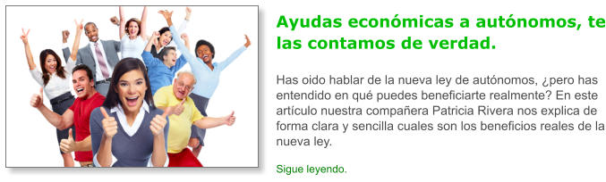 Ayudas econ�micas a aut�nomos, te las contamos de verdad.Has oido hablar de la nueva ley de aut�nomos, �pero has entendido en qu� puedes beneficiarte realmente? En este art�culo nuestra compa�era Patricia Rivera nos explica de forma clara y sencilla cuales son los beneficios reales de la nueva ley. Sigue leyendo.
